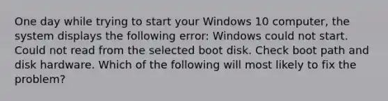 One day while trying to start your Windows 10 computer, the system displays the following error: Windows could not start. Could not read from the selected boot disk. Check boot path and disk hardware. Which of the following will most likely to fix the problem?