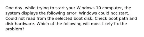 One day, while trying to start your Windows 10 computer, the system displays the following error: Windows could not start. Could not read from the selected boot disk. Check boot path and disk hardware. Which of the following will most likely fix the problem?