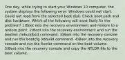 One day, while trying to start your Windows 10 computer, the system displays the following error: Windows could not start. Could not read from the selected boot disk. Check boot path and disk hardware. Which of the following will most likely fix the problem? 1)Boot into the recovery environment and restore to a restore point. 2)Boot into the recovery environment and run the bootrec /rebuildbcd command. 3)Boot into the recovery console and run the bootcfg /rebuild command. 4)Boot into the recovery console and run the fixmbr command on the boot volume. 5)Boot into the recovery console and copy the NTLDR file to the boot volume.