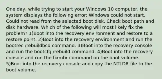 One day, while trying to start your Windows 10 computer, the system displays the following error: Windows could not start. Could not read from the selected boot disk. Check boot path and disk hardware. Which of the following will most likely fix the problem? 1)Boot into the recovery environment and restore to a restore point. 2)Boot into the recovery environment and run the bootrec /rebuildbcd command. 3)Boot into the recovery console and run the bootcfg /rebuild command. 4)Boot into the recovery console and run the fixmbr command on the boot volume. 5)Boot into the recovery console and copy the NTLDR file to the boot volume.