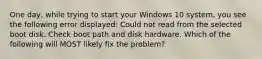 One day, while trying to start your Windows 10 system, you see the following error displayed: Could not read from the selected boot disk. Check boot path and disk hardware. Which of the following will MOST likely fix the problem?