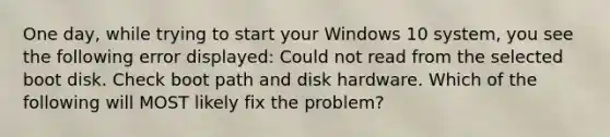 One day, while trying to start your Windows 10 system, you see the following error displayed: Could not read from the selected boot disk. Check boot path and disk hardware. Which of the following will MOST likely fix the problem?