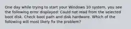 One day while trying to start your Windows 10 system, you see the following error displayed: Could not read from the selected boot disk. Check boot path and disk hardware. Which of the following will most likely fix the problem?