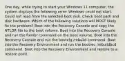 One day, while trying to start your Windows 11 computer, the system displays the following error: Windows could not start. Could not read from the selected boot disk. Check boot path and disk hardware. Which of the following solutions will MOST likely fix the problem? Boot into the Recovery Console and copy the NTLDR file to the boot volume. Boot into the Recovery Console and run the fixmbr command on the boot volume. Boot into the Recovery Console and run the bootcfg /rebuild command. Boot into the Recovery Environment and run the bootrec /rebuildbcd command. Boot into the Recovery Environment and restore to a restore point.