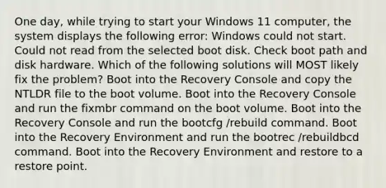 One day, while trying to start your Windows 11 computer, the system displays the following error: Windows could not start. Could not read from the selected boot disk. Check boot path and disk hardware. Which of the following solutions will MOST likely fix the problem? Boot into the Recovery Console and copy the NTLDR file to the boot volume. Boot into the Recovery Console and run the fixmbr command on the boot volume. Boot into the Recovery Console and run the bootcfg /rebuild command. Boot into the Recovery Environment and run the bootrec /rebuildbcd command. Boot into the Recovery Environment and restore to a restore point.