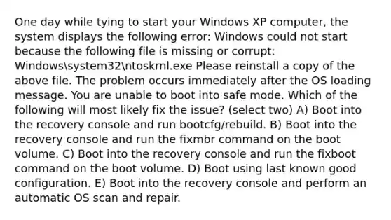 One day while tying to start your Windows XP computer, the system displays the following error: Windows could not start because the following file is missing or corrupt: Windowssystem32ntoskrnl.exe Please reinstall a copy of the above file. The problem occurs immediately after the OS loading message. You are unable to boot into safe mode. Which of the following will most likely fix the issue? (select two) A) Boot into the recovery console and run bootcfg/rebuild. B) Boot into the recovery console and run the fixmbr command on the boot volume. C) Boot into the recovery console and run the fixboot command on the boot volume. D) Boot using last known good configuration. E) Boot into the recovery console and perform an automatic OS scan and repair.