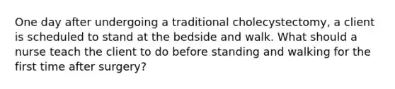 One day after undergoing a traditional cholecystectomy, a client is scheduled to stand at the bedside and walk. What should a nurse teach the client to do before standing and walking for the first time after surgery?