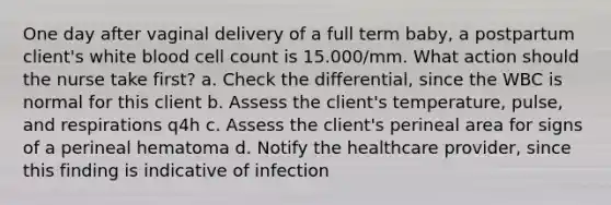 One day after vaginal delivery of a full term baby, a postpartum client's white blood cell count is 15.000/mm. What action should the nurse take first? a. Check the differential, since the WBC is normal for this client b. Assess the client's temperature, pulse, and respirations q4h c. Assess the client's perineal area for signs of a perineal hematoma d. Notify the healthcare provider, since this finding is indicative of infection