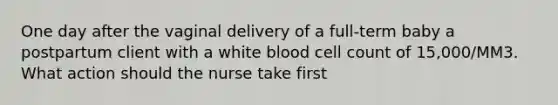 One day after the vaginal delivery of a full-term baby a postpartum client with a white blood cell count of 15,000/MM3. What action should the nurse take first