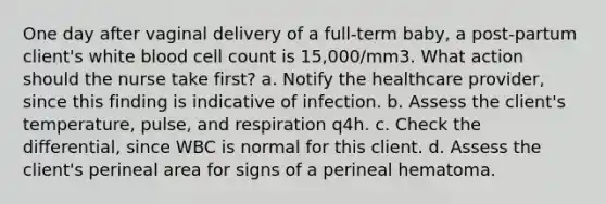 One day after vaginal delivery of a full-term baby, a post-partum client's white blood cell count is 15,000/mm3. What action should the nurse take first? a. Notify the healthcare provider, since this finding is indicative of infection. b. Assess the client's temperature, pulse, and respiration q4h. c. Check the differential, since WBC is normal for this client. d. Assess the client's perineal area for signs of a perineal hematoma.