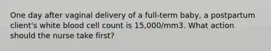 One day after vaginal delivery of a full-term baby, a postpartum client's white blood cell count is 15,000/mm3. What action should the nurse take first?