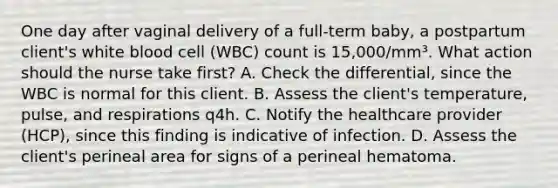 One day after vaginal delivery of a full-term baby, a postpartum client's white blood cell (WBC) count is 15,000/mm³. What action should the nurse take first? A. Check the differential, since the WBC is normal for this client. B. Assess the client's temperature, pulse, and respirations q4h. C. Notify the healthcare provider (HCP), since this finding is indicative of infection. D. Assess the client's perineal area for signs of a perineal hematoma.