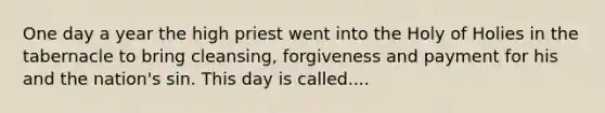 One day a year the high priest went into the Holy of Holies in the tabernacle to bring cleansing, forgiveness and payment for his and the nation's sin. This day is called....