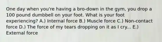 One day when you're having a bro-down in the gym, you drop a 100 pound dumbbell on your foot. What is your foot experiencing? A.) Internal force B.) Muscle force C.) Non-contact force D.) The force of my tears dropping on it as I cry... E.) External force