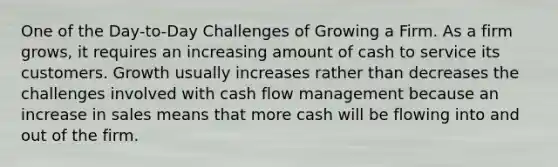 One of the Day-to-Day Challenges of Growing a Firm. As a firm grows, it requires an increasing amount of cash to service its customers. Growth usually increases rather than decreases the challenges involved with cash flow management because an increase in sales means that more cash will be flowing into and out of the firm.