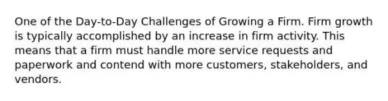 One of the Day-to-Day Challenges of Growing a Firm. Firm growth is typically accomplished by an increase in firm activity. This means that a firm must handle more service requests and paperwork and contend with more customers, stakeholders, and vendors.