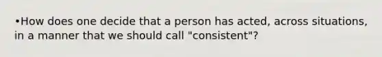 •How does one decide that a person has acted, across situations, in a manner that we should call "consistent"?