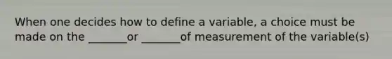 When one decides how to define a variable, a choice must be made on the _______or _______of measurement of the variable(s)