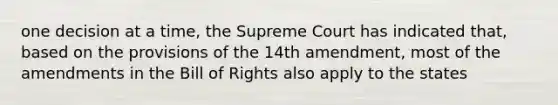 one decision at a time, the Supreme Court has indicated that, based on the provisions of the 14th amendment, most of the amendments in the Bill of Rights also apply to the states