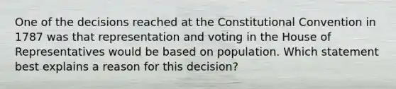 One of the decisions reached at the Constitutional Convention in 1787 was that representation and voting in the House of Representatives would be based on population. Which statement best explains a reason for this decision?