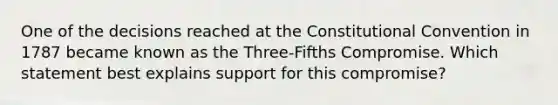 One of the decisions reached at the Constitutional Convention in 1787 became known as the Three-Fifths Compromise. Which statement best explains support for this compromise?