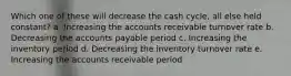 Which one of these will decrease the cash cycle, all else held constant? a. Increasing the accounts receivable turnover rate b. Decreasing the accounts payable period c. Increasing the inventory period d. Decreasing the inventory turnover rate e. Increasing the accounts receivable period