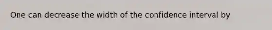 One can decrease the width of the confidence interval by