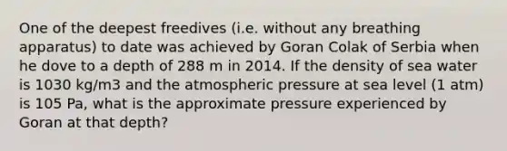 One of the deepest freedives (i.e. without any breathing apparatus) to date was achieved by Goran Colak of Serbia when he dove to a depth of 288 m in 2014. If the density of sea water is 1030 kg/m3 and the atmospheric pressure at sea level (1 atm) is 105 Pa, what is the approximate pressure experienced by Goran at that depth?