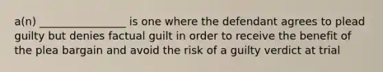 a(n) ________________ is one where the defendant agrees to plead guilty but denies factual guilt in order to receive the benefit of the plea bargain and avoid the risk of a guilty verdict at trial