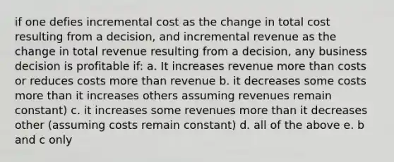 if one defies incremental cost as the change in total cost resulting from a decision, and incremental revenue as the change in total revenue resulting from a decision, any business decision is profitable if: a. It increases revenue more than costs or reduces costs more than revenue b. it decreases some costs more than it increases others assuming revenues remain constant) c. it increases some revenues more than it decreases other (assuming costs remain constant) d. all of the above e. b and c only