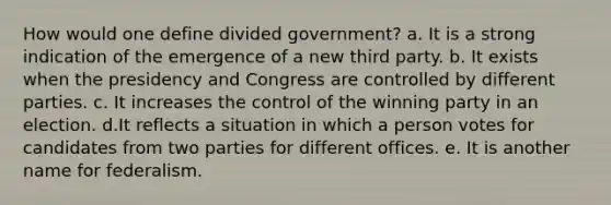 How would one define divided government? a. It is a strong indication of the emergence of a new third party. b. It exists when the presidency and Congress are controlled by different parties. c. It increases the control of the winning party in an election. d.It reflects a situation in which a person votes for candidates from two parties for different offices. e. It is another name for federalism.