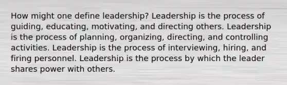 How might one define leadership? Leadership is the process of guiding, educating, motivating, and directing others. Leadership is the process of planning, organizing, directing, and controlling activities. Leadership is the process of interviewing, hiring, and firing personnel. Leadership is the process by which the leader shares power with others.