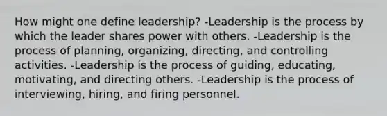 How might one define leadership? -Leadership is the process by which the leader shares power with others. -Leadership is the process of planning, organizing, directing, and controlling activities. -Leadership is the process of guiding, educating, motivating, and directing others. -Leadership is the process of interviewing, hiring, and firing personnel.