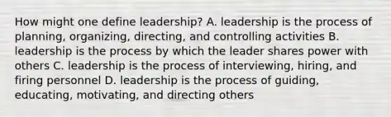 How might one define leadership? A. leadership is the process of planning, organizing, directing, and controlling activities B. leadership is the process by which the leader shares power with others C. leadership is the process of interviewing, hiring, and firing personnel D. leadership is the process of guiding, educating, motivating, and directing others