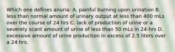 Which one defines anuria: A. painful burning upon urination B. <a href='https://www.questionai.com/knowledge/k7BtlYpAMX-less-than' class='anchor-knowledge'>less than</a> normal amount of urinary output at less than 400 mLs over the course of 24 hrs C. lack of production of urine or a severely scant amount of urine of less than 50 mLs in 24-hrs D. excessive amount of urine production in excess of 2.5 liters over a 24 hrs.