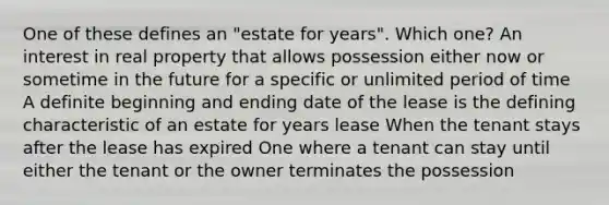 One of these defines an "estate for years". Which one? An interest in real property that allows possession either now or sometime in the future for a specific or unlimited period of time A definite beginning and ending date of the lease is the defining characteristic of an estate for years lease When the tenant stays after the lease has expired One where a tenant can stay until either the tenant or the owner terminates the possession