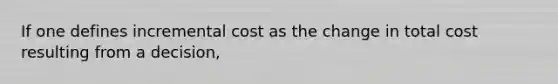 If one defines incremental cost as the change in total cost resulting from a decision,