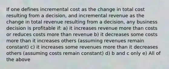 If one defines incremental cost as the change in total cost resulting from a decision, and incremental revenue as the change in total revenue resulting from a decision, any business decision is profitable if: a) it increases revenue <a href='https://www.questionai.com/knowledge/keWHlEPx42-more-than' class='anchor-knowledge'>more than</a> costs or reduces costs more than revenue b) it decreases some costs more than it increases others (assuming revenues remain constant) c) it increases some revenues more than it decreases others (assuming costs remain constant) d) b and c only e) All of the above