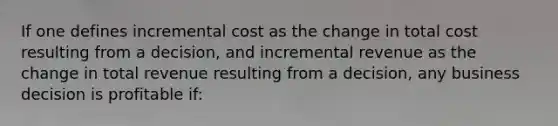 If one defines incremental cost as the change in total cost resulting from a decision, and incremental revenue as the change in total revenue resulting from a decision, any business decision is profitable if: