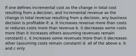 If one defines incremental cost as the change in total cost resulting from a decision, and incremental revenue as the change in total revenue resulting from a decision, any business decision is profitable if: a. It increases revenue more than costs or reduces costs more than revenue b. it decreases some costs more than it increases others assuming revenues remain constant) c. it increases some revenues more than it decreases other (assuming costs remain constant) d. all of the above e. b and c only