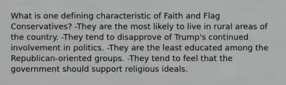 What is one defining characteristic of Faith and Flag Conservatives? -They are the most likely to live in rural areas of the country. -They tend to disapprove of Trump's continued involvement in politics. -They are the least educated among the Republican-oriented groups. -They tend to feel that the government should support religious ideals.