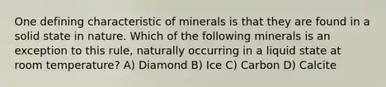 One defining characteristic of minerals is that they are found in a solid state in nature. Which of the following minerals is an exception to this rule, naturally occurring in a liquid state at room temperature? A) Diamond B) Ice C) Carbon D) Calcite