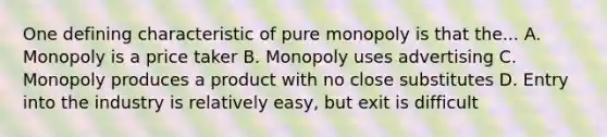 One defining characteristic of pure monopoly is that the... A. Monopoly is a price taker B. Monopoly uses advertising C. Monopoly produces a product with no close substitutes D. Entry into the industry is relatively easy, but exit is difficult