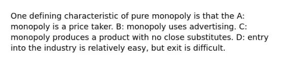 One defining characteristic of pure monopoly is that the A: monopoly is a price taker. B: monopoly uses advertising. C: monopoly produces a product with no close substitutes. D: entry into the industry is relatively easy, but exit is difficult.