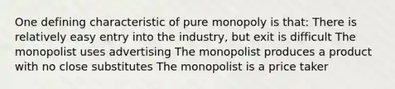 One defining characteristic of pure monopoly is that: There is relatively easy entry into the industry, but exit is difficult The monopolist uses advertising The monopolist produces a product with no close substitutes The monopolist is a price taker