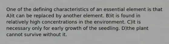 One of the defining characteristics of an essential element is that A)it can be replaced by another element. B)it is found in relatively high concentrations in the environment. C)it is necessary only for early growth of the seedling. D)the plant cannot survive without it.