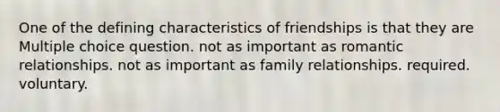 One of the defining characteristics of friendships is that they are Multiple choice question. not as important as romantic relationships. not as important as family relationships. required. voluntary.