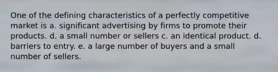 One of the defining characteristics of a perfectly competitive market is a. significant advertising by firms to promote their products. d. a small number or sellers c. an identical product. d. barriers to entry. e. a large number of buyers and a small number of sellers.