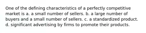 One of the defining characteristics of a perfectly competitive market is a. a small number of sellers. b. a large number of buyers and a small number of sellers. c. a standardized product. d. significant advertising by firms to promote their products.