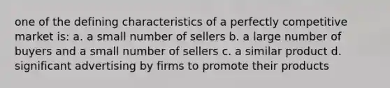 one of the defining characteristics of a perfectly competitive market is: a. a small number of sellers b. a large number of buyers and a small number of sellers c. a similar product d. significant advertising by firms to promote their products